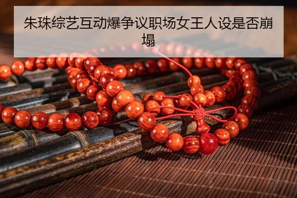 朱珠综艺互动爆争议职场女王人设是否崩塌